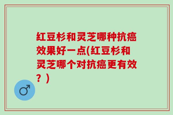 红豆杉和灵芝哪种抗癌效果好一点(红豆杉和灵芝哪个对抗癌更有效？)