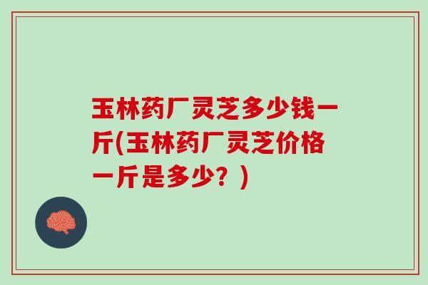 玉林药厂灵芝多少钱一斤(玉林药厂灵芝价格一斤是多少？)