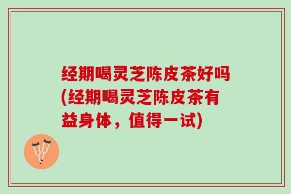 经期喝灵芝陈皮茶好吗(经期喝灵芝陈皮茶有益身体，值得一试)