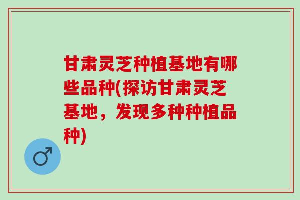 甘肃灵芝种植基地有哪些品种(探访甘肃灵芝基地，发现多种种植品种)
