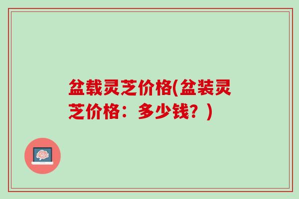 盆载灵芝价格(盆装灵芝价格:多少钱?) 盆载灵芝价格(盆装灵芝价格:多少钱?)