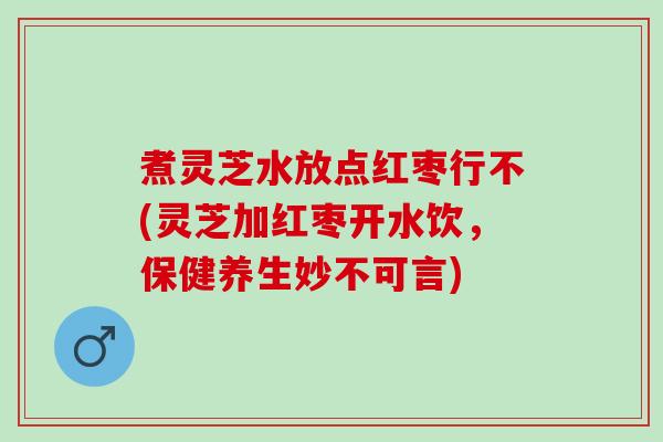 煮灵芝水放点红枣行不(灵芝加红枣开水饮，保健养生妙不可言)