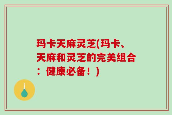 玛卡天麻灵芝(玛卡、天麻和灵芝的完美组合：健康必备！)