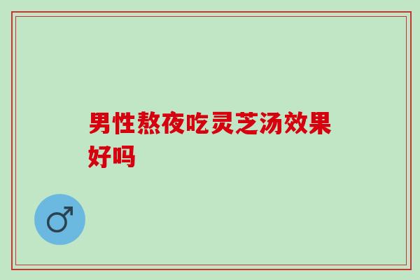 男性熬夜吃灵芝汤效果好吗 男性熬夜吃灵芝汤效果好吗