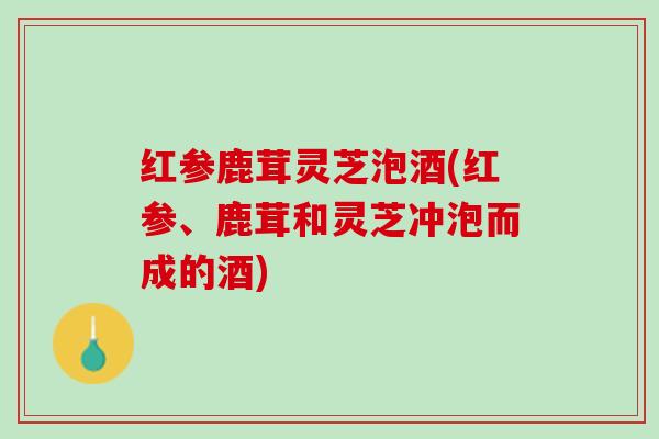 红参鹿茸灵芝泡酒(红参、鹿茸和灵芝冲泡而成的酒)