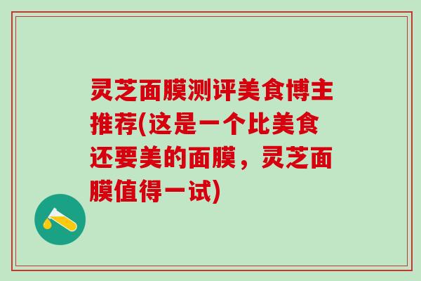 灵芝面膜测评美食博主推荐(这是一个比美食还要美的面膜，灵芝面膜值得一试)
