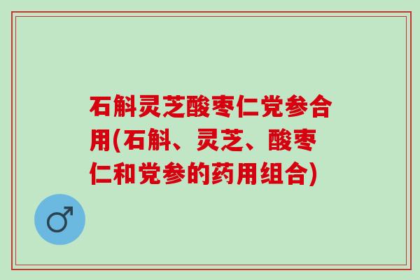 石斛灵芝酸枣仁党参合用(石斛、灵芝、酸枣仁和党参的药用组合) 石斛灵芝酸枣仁党参合用(石斛、灵芝、酸枣仁和党参的药用组合)