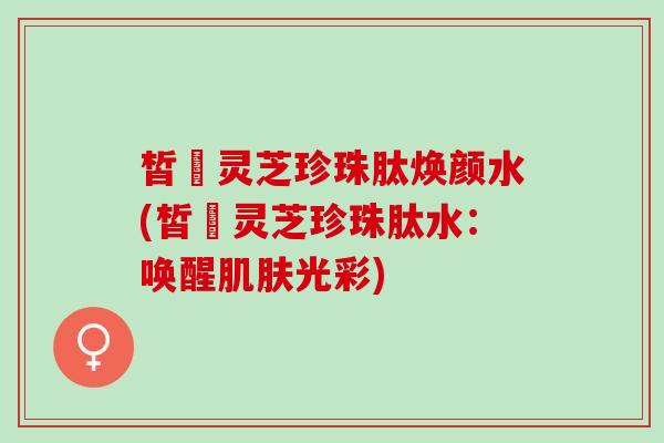 皙玥灵芝珍珠肽焕颜水(皙玥灵芝珍珠肽水：唤醒肌肤光彩)
