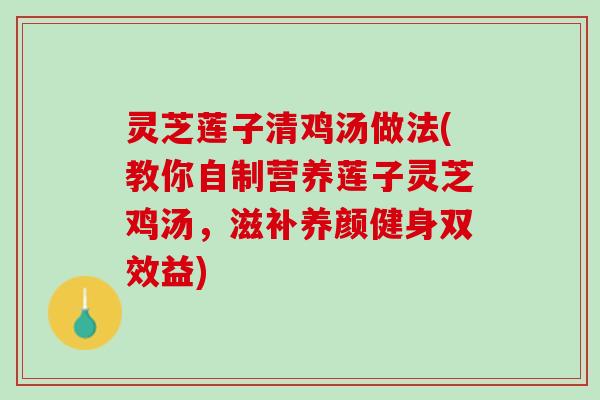 灵芝莲子清鸡汤做法(教你自制营养莲子灵芝鸡汤，滋补养颜健身双效益)