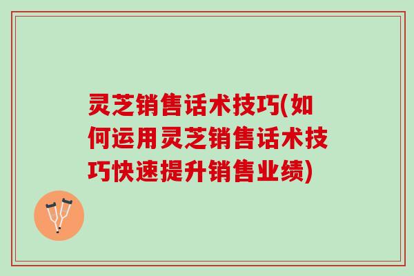 灵芝销售话术技巧(如何运用灵芝销售话术技巧快速提升销售业绩)