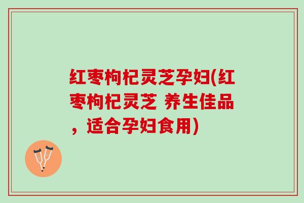 红枣枸杞灵芝孕妇(红枣枸杞灵芝 养生佳品，适合孕妇食用)