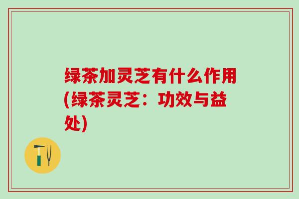 绿茶加灵芝有什么作用(绿茶灵芝：功效与益处)