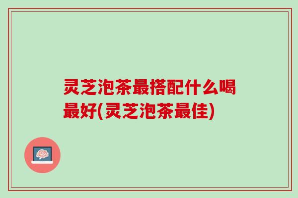 灵芝泡茶最搭配什么喝最好(灵芝泡茶最佳)