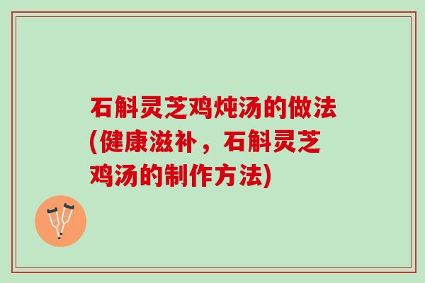 石斛灵芝鸡炖汤的做法(健康滋补，石斛灵芝鸡汤的制作方法)