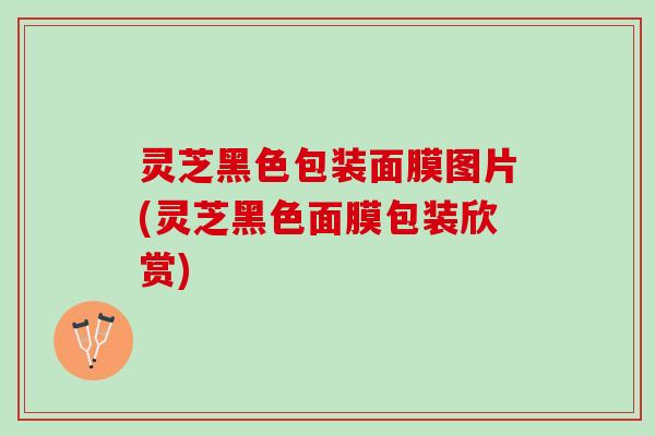 灵芝黑色包装面膜图片(灵芝黑色面膜包装欣赏) 灵芝黑色包装面膜图片(灵芝黑色面膜包装欣赏)