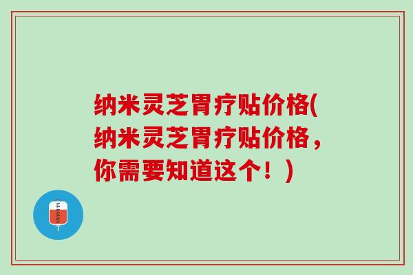 纳米灵芝胃疗贴价格(纳米灵芝胃疗贴价格，你需要知道这个！)