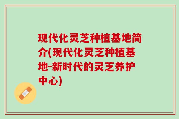 现代化灵芝种植基地简介(现代化灵芝种植基地-新时代的灵芝养护中心)