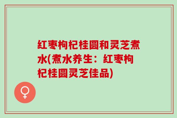 红枣枸杞桂圆和灵芝煮水(煮水养生：红枣枸杞桂圆灵芝佳品)