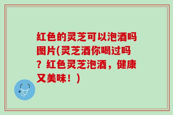 红色的灵芝可以泡酒吗图片(灵芝酒你喝过吗？红色灵芝泡酒，健康又美味！)