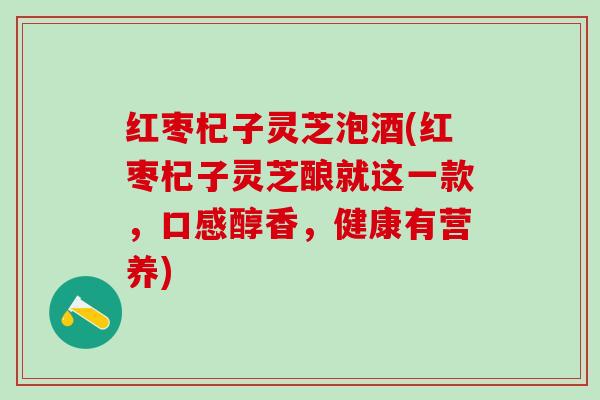 红枣杞子灵芝泡酒(红枣杞子灵芝酿就这一款，口感醇香，健康有营养)
