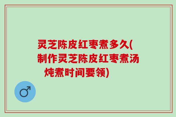 灵芝陈皮红枣煮多久(制作灵芝陈皮红枣煮汤  炖煮时间要领)