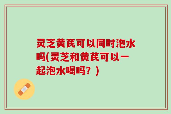 灵芝黄芪可以同时泡水吗(灵芝和黄芪可以一起泡水喝吗?) 灵芝黄芪可以同时泡水吗(灵芝和黄芪可以一起泡水喝吗?)
