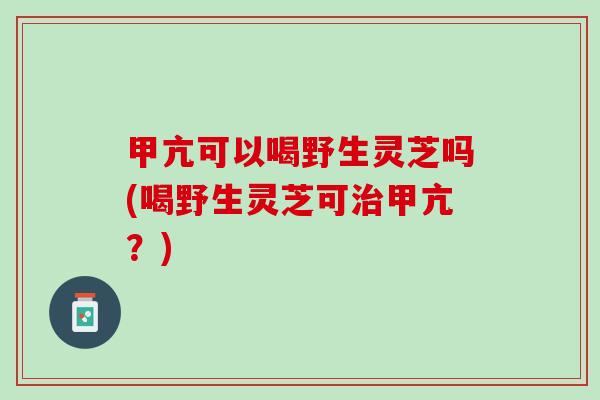 甲亢可以喝野生灵芝吗(喝野生灵芝可甲亢?) 甲亢可以喝野生灵芝吗(喝野生灵芝可甲亢?)