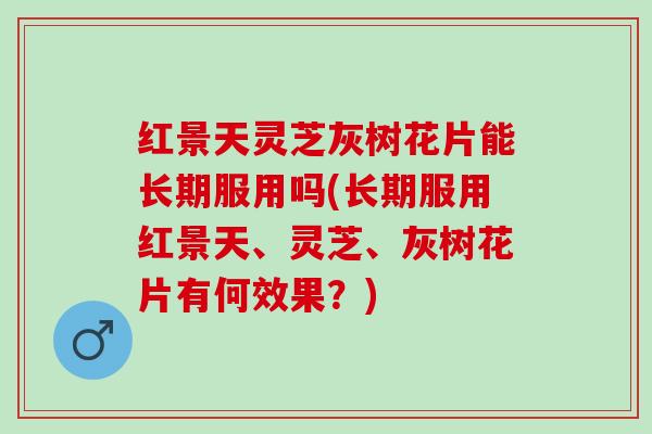 红景天灵芝灰树花片能长期服用吗(长期服用红景天、灵芝、灰树花片有何效果？)