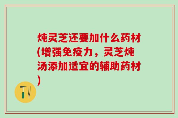 炖灵芝还要加什么药材(增强免疫力，灵芝炖汤添加适宜的辅助药材)