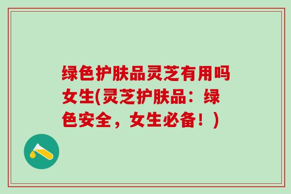 绿色护肤品灵芝有用吗女生(灵芝护肤品：绿色安全，女生必备！)