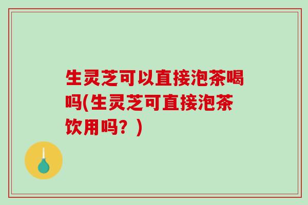 生灵芝可以直接泡茶喝吗(生灵芝可直接泡茶饮用吗?) 生灵芝可以直接泡茶喝吗(生灵芝可直接泡茶饮用吗?)