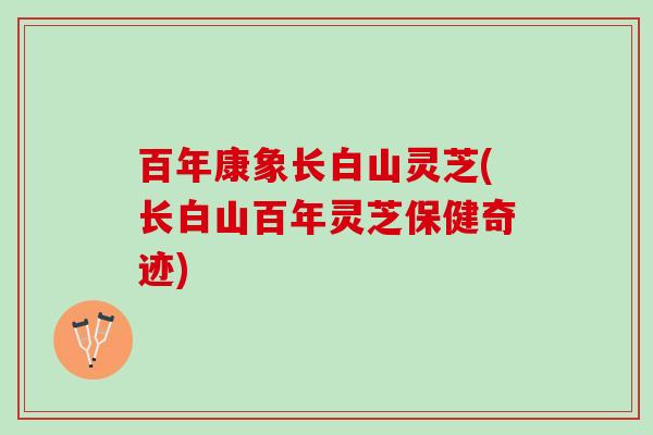 百年康象长白山灵芝(长白山百年灵芝保健奇迹)