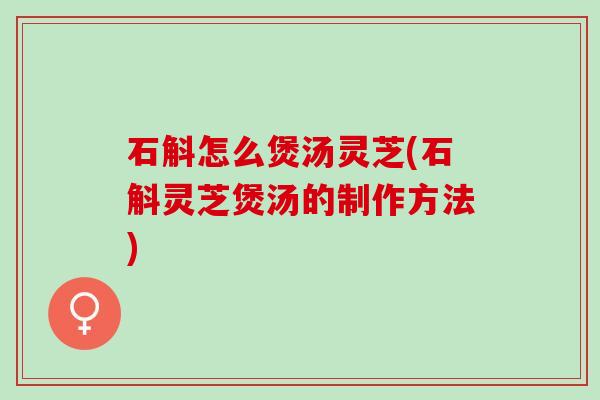 石斛怎么煲汤灵芝(石斛灵芝煲汤的制作方法)