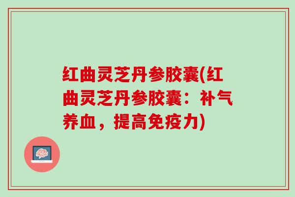 红曲灵芝丹参胶囊(红曲灵芝丹参胶囊：补气养血，提高免疫力)
