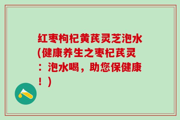 红枣枸杞黄芪灵芝泡水(健康养生之枣杞芪灵：泡水喝，助您保健康！)