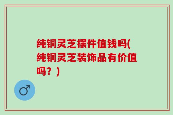 纯铜灵芝摆件值钱吗(纯铜灵芝装饰品有价值吗?) 纯铜灵芝摆件值钱吗(纯铜灵芝装饰品有价值吗?)