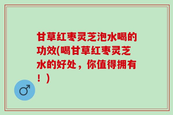 甘草红枣灵芝泡水喝的功效(喝甘草红枣灵芝水的好处，你值得拥有！)