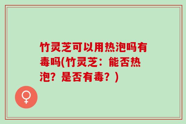 竹灵芝可以用热泡吗有毒吗(竹灵芝：能否热泡？是否有毒？)