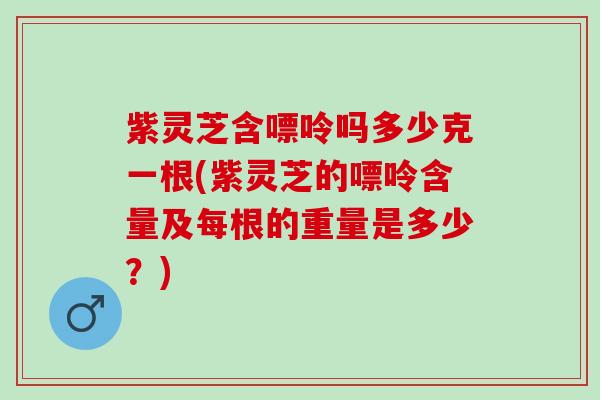 紫灵芝含嘌呤吗多少克一根(紫灵芝的嘌呤含量及每根的重量是多少？)