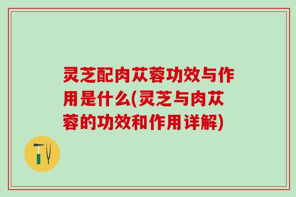 灵芝配肉苁蓉功效与作用是什么(灵芝与肉苁蓉的功效和作用详解) 灵芝配肉苁蓉功效与作用是什么(灵芝与肉苁蓉的功效和作用详解)