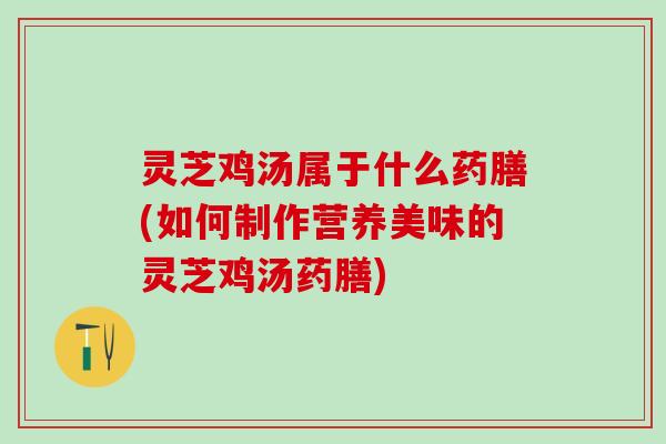 灵芝鸡汤属于什么药膳(如何制作营养美味的灵芝鸡汤药膳)
