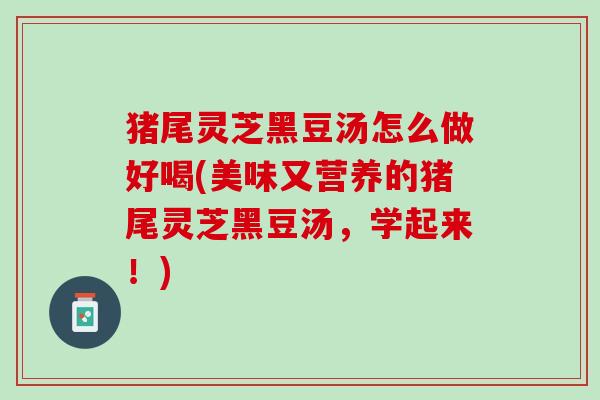 猪尾灵芝黑豆汤怎么做好喝(美味又营养的猪尾灵芝黑豆汤,学起来!) 猪尾灵芝黑豆汤怎么做好喝(美味又营养的猪尾灵芝黑豆汤,学起来!)