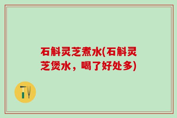 石斛灵芝煮水(石斛灵芝煲水，喝了好处多)