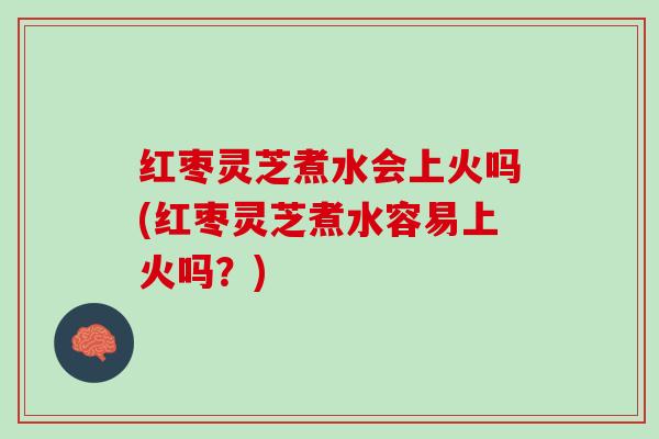 红枣灵芝煮水会上火吗(红枣灵芝煮水容易上火吗？)