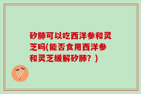 矽肺可以吃西洋参和灵芝吗(能否食用西洋参和灵芝缓解矽肺？)