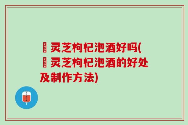 焄灵芝枸杞泡酒好吗(焄灵芝枸杞泡酒的好处及制作方法)