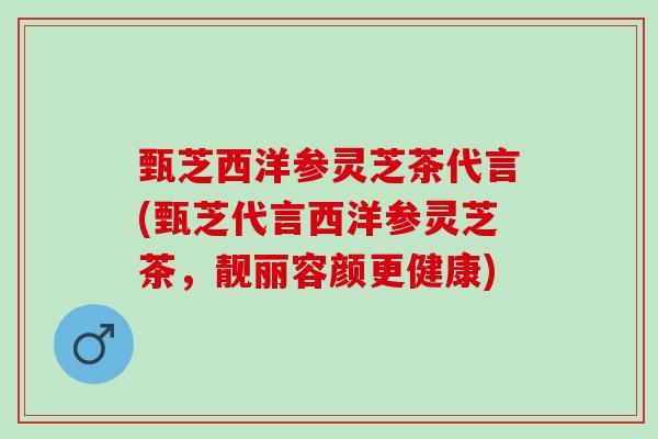 甄芝西洋参灵芝茶代言(甄芝代言西洋参灵芝茶，靓丽容颜更健康)