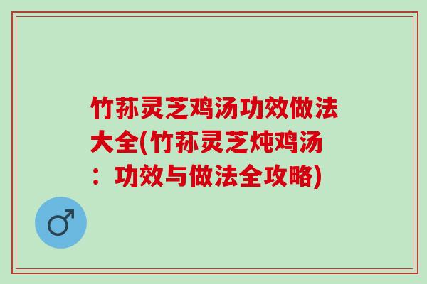 竹荪灵芝鸡汤功效做法大全(竹荪灵芝炖鸡汤：功效与做法全攻略)