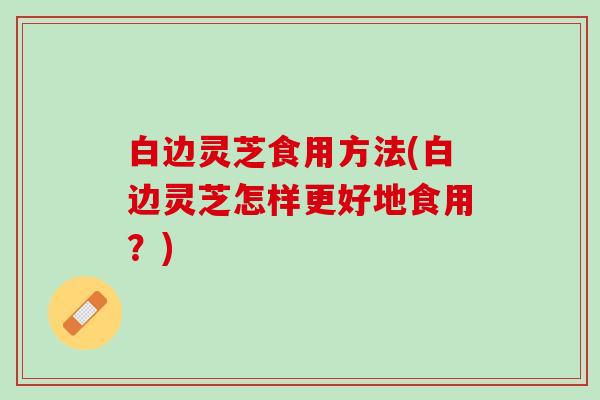白边灵芝食用方法(白边灵芝怎样更好地食用？)