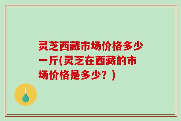 灵芝西藏市场价格多少一斤(灵芝在西藏的市场价格是多少?) 灵芝西藏市场价格多少一斤(灵芝在西藏的市场价格是多少?)